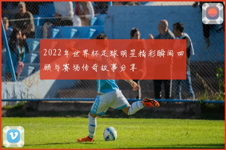 2022年世界杯足球明星精彩瞬间回顾与赛场传奇故事分享