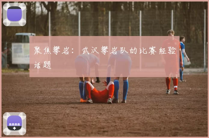 聚焦攀岩：武汉攀岩队的比赛经验话题