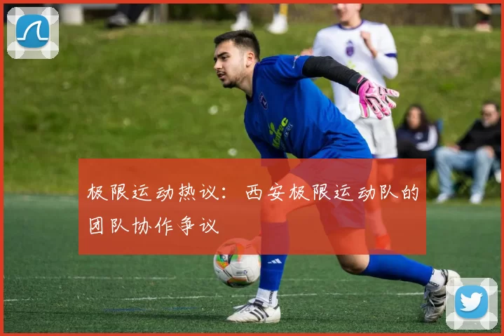 极限运动热议：西安极限运动队的团队协作争议