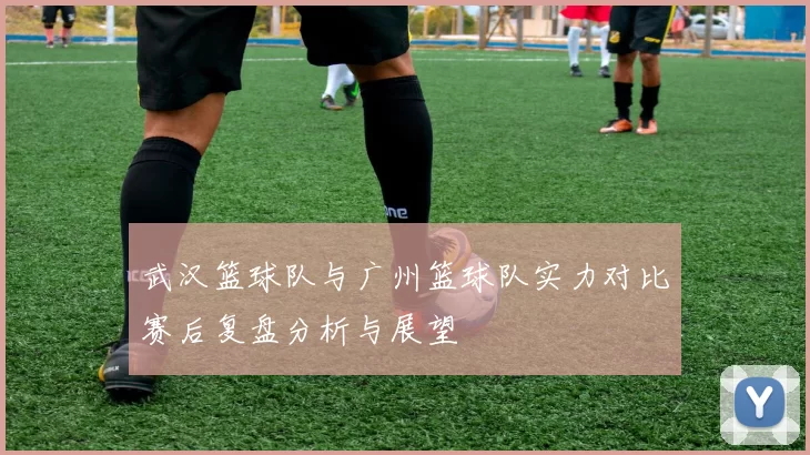 武汉篮球队与广州篮球队实力对比赛后复盘分析与展望