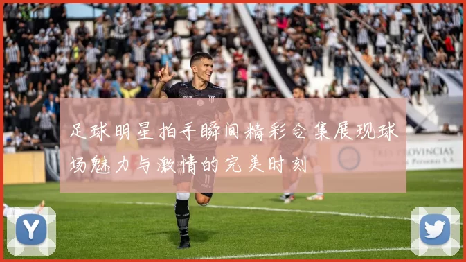 足球明星拍手瞬间精彩合集展现球场魅力与激情的完美时刻