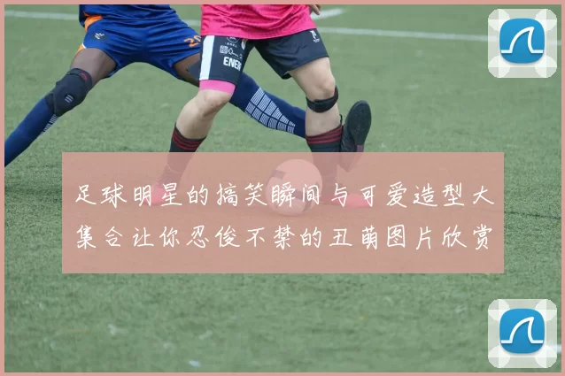 足球明星的搞笑瞬间与可爱造型大集合让你忍俊不禁的丑萌图片欣赏