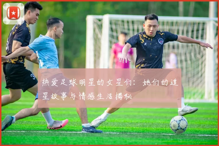 热爱足球明星的女星们：她们的追星故事与情感生活揭秘